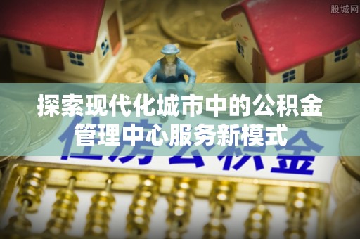 青神探索现代化城市中的公积金管理中心服务新模式