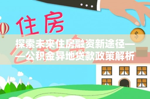 青神探索未来住房融资新途径——公积金异地贷款政策解析与实践
