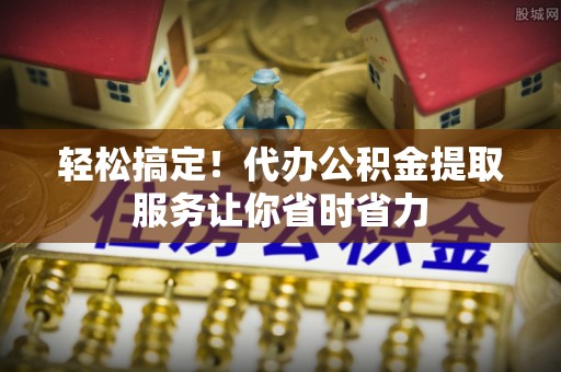 青神轻松搞定！代办公积金提取服务让你省时省力