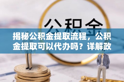 青神揭秘公积金提取流程，公积金提取可以代办吗？详解政策与实操技巧