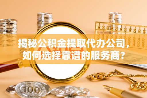 青神揭秘公积金提取代办公司，如何选择靠谱的服务商？