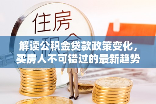 青神解读公积金贷款政策变化，买房人不可错过的最新趋势