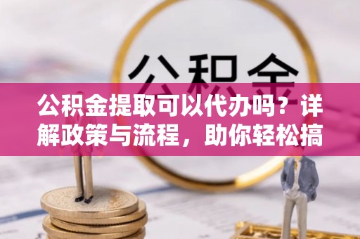 青神公积金提取可以代办吗？详解政策与流程，助你轻松搞定！
