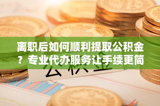 青神离职后如何顺利提取公积金？专业代办服务让手续更简单