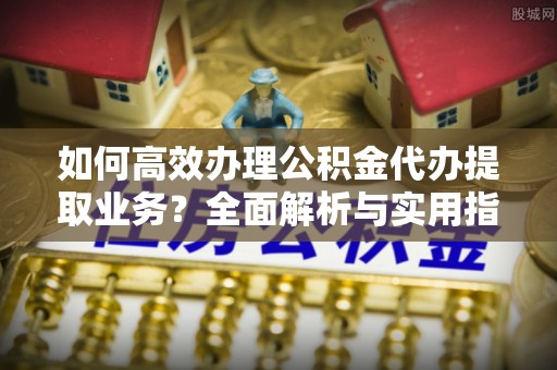 青神如何高效办理公积金代办提取业务？全面解析与实用指南
