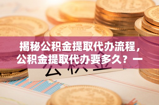 青神揭秘公积金提取代办流程，公积金提取代办要多久？一文读懂
