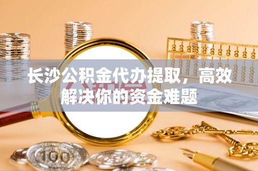 青神长沙公积金代办提取，高效解决你的资金难题