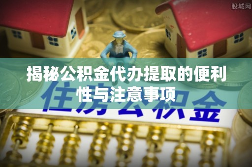 青神揭秘公积金代办提取的便利性与注意事项