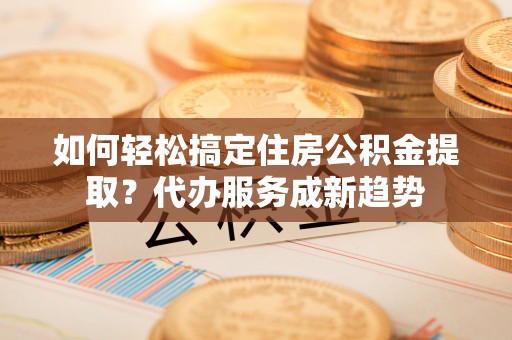 青神如何轻松搞定住房公积金提取？代办服务成新趋势